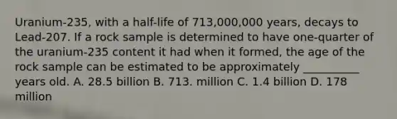 Uranium-235, with a half-life of 713,000,000 years, decays to Lead-207. If a rock sample is determined to have one-quarter of the uranium-235 content it had when it formed, the age of the rock sample can be estimated to be approximately __________ years old. A. 28.5 billion B. 713. million C. 1.4 billion D. 178 million