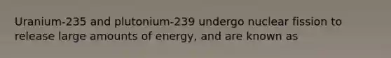 Uranium-235 and plutonium-239 undergo nuclear fission to release large amounts of energy, and are known as