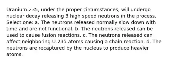 Uranium-235, under the proper circumstances, will undergo nuclear decay releasing 3 high speed neutrons in the process. Select one: a. The neutrons released normally slow down with time and are not functional. b. The neutrons released can be used to cause fusion reactions. c. The neutrons released can affect neighboring U-235 atoms causing a chain reaction. d. The neutrons are recaptured by the nucleus to produce heavier atoms.