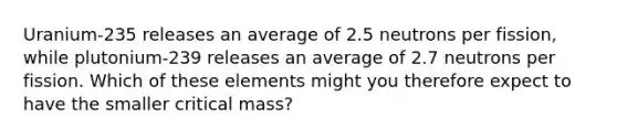 Uranium-235 releases an average of 2.5 neutrons per fission, while plutonium-239 releases an average of 2.7 neutrons per fission. Which of these elements might you therefore expect to have the smaller critical mass?