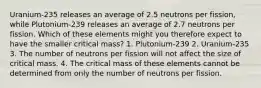 Uranium-235 releases an average of 2.5 neutrons per fission, while Plutonium-239 releases an average of 2.7 neutrons per fission. Which of these elements might you therefore expect to have the smaller critical mass? 1. Plutonium-239 2. Uranium-235 3. The number of neutrons per fission will not affect the size of critical mass. 4. The critical mass of these elements cannot be determined from only the number of neutrons per fission.