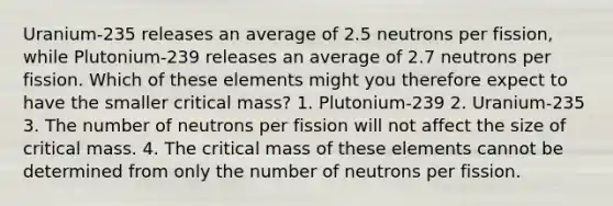 Uranium-235 releases an average of 2.5 neutrons per fission, while Plutonium-239 releases an average of 2.7 neutrons per fission. Which of these elements might you therefore expect to have the smaller critical mass? 1. Plutonium-239 2. Uranium-235 3. The number of neutrons per fission will not affect the size of critical mass. 4. The critical mass of these elements cannot be determined from only the number of neutrons per fission.