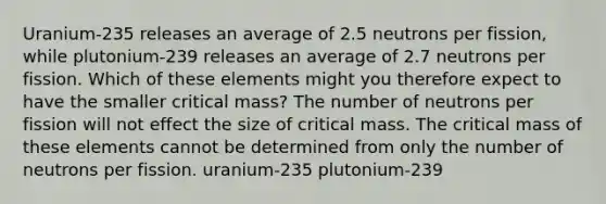 Uranium-235 releases an average of 2.5 neutrons per fission, while plutonium-239 releases an average of 2.7 neutrons per fission. Which of these elements might you therefore expect to have the smaller critical mass? The number of neutrons per fission will not effect the size of critical mass. The critical mass of these elements cannot be determined from only the number of neutrons per fission. uranium-235 plutonium-239