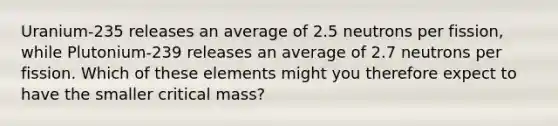 Uranium-235 releases an average of 2.5 neutrons per fission, while Plutonium-239 releases an average of 2.7 neutrons per fission. Which of these elements might you therefore expect to have the smaller critical mass?