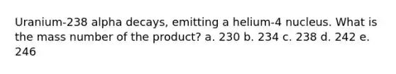 Uranium-238 alpha decays, emitting a helium-4 nucleus. What is the mass number of the product? a. 230 b. 234 c. 238 d. 242 e. 246