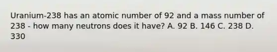 Uranium-238 has an atomic number of 92 and a mass number of 238 - how many neutrons does it have? A. 92 B. 146 C. 238 D. 330