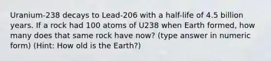 Uranium-238 decays to Lead-206 with a half-life of 4.5 billion years. If a rock had 100 atoms of U238 when Earth formed, how many does that same rock have now? (type answer in numeric form) (Hint: How old is the Earth?)