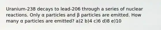 Uranium-238 decays to lead-206 through a series of nuclear reactions. Only α particles and β particles are emitted. How many α particles are emitted? a)2 b)4 c)6 d)8 e)10