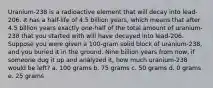 Uranium-238 is a radioactive element that will decay into lead-206. It has a half-life of 4.5 billion years, which means that after 4.5 billion years exactly one-half of the total amount of uranium-238 that you started with will have decayed into lead-206. Suppose you were given a 100-gram solid block of uranium-238, and you buried it in the ground. Nine billion years from now, if someone dug it up and analyzed it, how much uranium-238 would be left? a. 100 grams b. 75 grams c. 50 grams d. 0 grams e. 25 grams