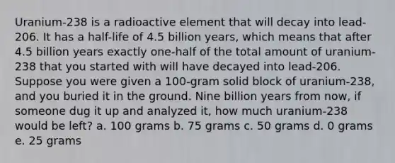 Uranium-238 is a radioactive element that will decay into lead-206. It has a half-life of 4.5 billion years, which means that after 4.5 billion years exactly one-half of the total amount of uranium-238 that you started with will have decayed into lead-206. Suppose you were given a 100-gram solid block of uranium-238, and you buried it in the ground. Nine billion years from now, if someone dug it up and analyzed it, how much uranium-238 would be left? a. 100 grams b. 75 grams c. 50 grams d. 0 grams e. 25 grams