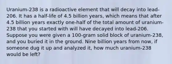 Uranium-238 is a radioactive element that will decay into lead-206. It has a half-life of 4.5 billion years, which means that after 4.5 billion years exactly one-half of the total amount of uranium-238 that you started with will have decayed into lead-206. Suppose you were given a 100-gram solid block of uranium-238, and you buried it in the ground. Nine billion years from now, if someone dug it up and analyzed it, how much uranium-238 would be left?