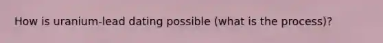 How is uranium-lead dating possible (what is the process)?