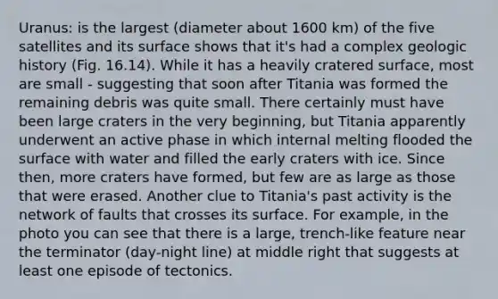 Uranus: is the largest (diameter about 1600 km) of the five satellites and its surface shows that it's had a complex geologic history (Fig. 16.14). While it has a heavily cratered surface, most are small - suggesting that soon after Titania was formed the remaining debris was quite small. There certainly must have been large craters in the very beginning, but Titania apparently underwent an active phase in which internal melting flooded the surface with water and filled the early craters with ice. Since then, more craters have formed, but few are as large as those that were erased. Another clue to Titania's past activity is the network of faults that crosses its surface. For example, in the photo you can see that there is a large, trench-like feature near the terminator (day-night line) at middle right that suggests at least one episode of tectonics.