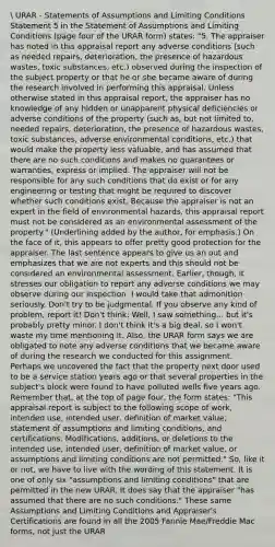 URAR - Statements of Assumptions and Limiting Conditions Statement 5 in the Statement of Assumptions and Limiting Conditions (page four of the URAR form) states: "5. The appraiser has noted in this appraisal report any adverse conditions (such as needed repairs, deterioration, the presence of hazardous wastes, toxic substances, etc.) observed during the inspection of the subject property or that he or she became aware of during the research involved in performing this appraisal. Unless otherwise stated in this appraisal report, the appraiser has no knowledge of any hidden or unapparent physical deficiencies or adverse conditions of the property (such as, but not limited to, needed repairs, deterioration, the presence of hazardous wastes, toxic substances, adverse environmental conditions, etc.) that would make the property less valuable, and has assumed that there are no such conditions and makes no guarantees or warranties, express or implied. The appraiser will not be responsible for any such conditions that do exist or for any engineering or testing that might be required to discover whether such conditions exist. Because the appraiser is not an expert in the field of environmental hazards, this appraisal report must not be considered as an environmental assessment of the property." (Underlining added by the author, for emphasis.) On the face of it, this appears to offer pretty good protection for the appraiser. The last sentence appears to give us an out and emphasizes that we are not experts and this should not be considered an environmental assessment. Earlier, though, it stresses our obligation to report any adverse conditions we may observe during our inspection. I would take that admonition seriously. Don't try to be judgmental. If you observe any kind of problem, report it! Don't think: Well, I saw something... but it's probably pretty minor. I don't think it's a big deal, so I won't waste my time mentioning it. Also, the URAR form says we are obligated to note any adverse conditions that we became aware of during the research we conducted for this assignment. Perhaps we uncovered the fact that the property next door used to be a service station years ago or that several properties in the subject's block were found to have polluted wells five years ago. Remember that, at the top of page four, the form states: "This appraisal report is subject to the following scope of work, intended use, intended user, definition of market value, statement of assumptions and limiting conditions, and certifications. Modifications, additions, or deletions to the intended use, intended user, definition of market value, or assumptions and limiting conditions are not permitted." So, like it or not, we have to live with the wording of this statement. It is one of only six "assumptions and limiting conditions" that are permitted in the new URAR. It does say that the appraiser "has assumed that there are no such conditions." These same Assumptions and Limiting Conditions and Appraiser's Certifications are found in all the 2005 Fannie Mae/Freddie Mac forms, not just the URAR