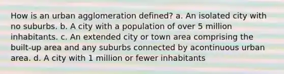 How is an urban agglomeration defined? a. An isolated city with no suburbs. b. A city with a population of over 5 million inhabitants. c. An extended city or town area comprising the built-up area and any suburbs connected by acontinuous urban area. d. A city with 1 million or fewer inhabitants