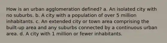 How is an urban agglomeration defined? a. An isolated city with no suburbs. b. A city with a population of over 5 million inhabitants. c. An extended city or town area comprising the built-up area and any suburbs connected by a continuous urban area. d. A city with 1 million or fewer inhabitants.