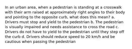 In an urban area, when a pedestrian is standing at a crosswalk with their arm raised at approximately right angles to their body and pointing to the opposite curb, what does this mean? a. Drivers must stop and yield to the pedestrian b. The pedestrian is visually impaired and needs assistance to cross the road c. Drivers do not have to yield to the pedestrian until they step off the curb d. Drivers should reduce speed to 20 km/h and be cautious when passing the pedestrian