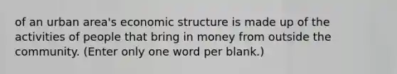 of an urban area's economic structure is made up of the activities of people that bring in money from outside the community. (Enter only one word per blank.)