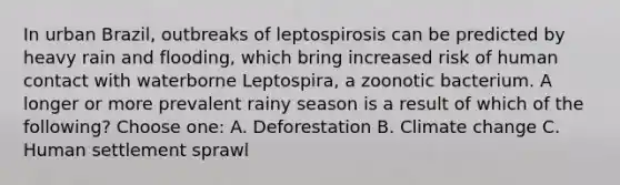 In urban Brazil, outbreaks of leptospirosis can be predicted by heavy rain and flooding, which bring increased risk of human contact with waterborne Leptospira, a zoonotic bacterium. A longer or more prevalent rainy season is a result of which of the following? Choose one: A. Deforestation B. Climate change C. Human settlement sprawl