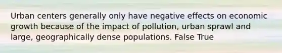 Urban centers generally only have negative effects on economic growth because of the impact of pollution, urban sprawl and large, geographically dense populations. False True