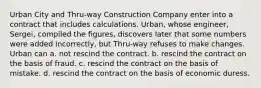 Urban City and Thru-way Construction Company enter into a contract that includes calculations. Urban, whose engineer, Sergei, compiled the figures, discovers later that some numbers were added incorrectly, but Thru-way refuses to make changes. Urban can a. not rescind the contract. b. rescind the contract on the basis of fraud. c. rescind the contract on the basis of mistake. d. rescind the contract on the basis of economic duress.