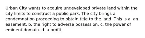 Urban City wants to acquire undeveloped private land within the city limits to construct a public park. The city brings a condemnation proceeding to obtain title to the land. This is a. an easement. b. the right to adverse possession. c. the power of eminent domain. d. a profit.