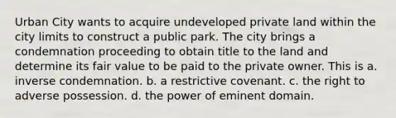 Urban City wants to acquire undeveloped private land within the city limits to construct a public park. The city brings a condemnation proceeding to obtain title to the land and determine its fair value to be paid to the private owner. This is a. inverse condemnation. b. a restrictive covenant. c. the right to adverse possession. d. the power of eminent domain.