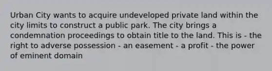 Urban City wants to acquire undeveloped private land within the city limits to construct a public park. The city brings a condemnation proceedings to obtain title to the land. This is - the right to adverse possession - an easement - a profit - the power of eminent domain