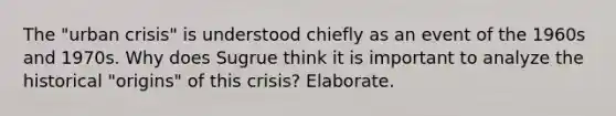 The "urban crisis" is understood chiefly as an event of the 1960s and 1970s. Why does Sugrue think it is important to analyze the historical "origins" of this crisis? Elaborate.