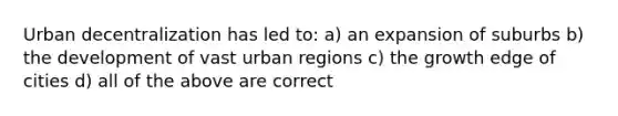 Urban decentralization has led to: a) an expansion of suburbs b) the development of vast urban regions c) the growth edge of cities d) all of the above are correct