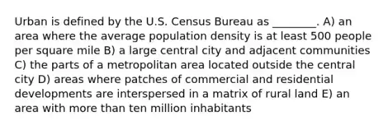 Urban is defined by the U.S. Census Bureau as ________. A) an area where the average population density is at least 500 people per square mile B) a large central city and adjacent communities C) the parts of a metropolitan area located outside the central city D) areas where patches of commercial and residential developments are interspersed in a matrix of rural land E) an area with more than ten million inhabitants