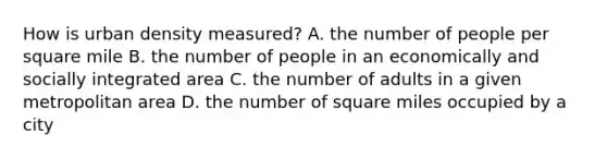 How is urban density measured? A. the number of people per square mile B. the number of people in an economically and socially integrated area C. the number of adults in a given metropolitan area D. the number of square miles occupied by a city