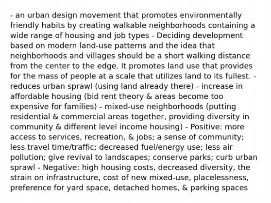 - an urban design movement that promotes environmentally friendly habits by creating walkable neighborhoods containing a wide range of housing and job types - Deciding development based on modern land-use patterns and the idea that neighborhoods and villages should be a short walking distance from the center to the edge. It promotes land use that provides for the mass of people at a scale that utilizes land to its fullest. - reduces urban sprawl (using land already there) - increase in affordable housing (bid rent theory & areas become too expensive for families) - mixed-use neighborhoods (putting residential & commercial areas together, providing diversity in community & different level income housing) - Positive: more access to services, recreation, & jobs; a sense of community; less travel time/traffic; decreased fuel/energy use; less air pollution; give revival to landscapes; conserve parks; curb urban sprawl - Negative: high housing costs, decreased diversity, the strain on infrastructure, cost of new mixed-use, placelessness, preference for yard space, detached homes, & parking spaces