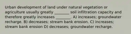 Urban development of land under natural vegetation or agriculture usually greatly ________ soil infiltration capacity and therefore greatly increases ________. A) increases; groundwater recharge. B) decreases; stream bank erosion. C) increases; stream bank erosion D) decreases; groundwater recharge.