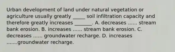 Urban development of land under natural vegetation or agriculture usually greatly _____ soil infiltration capacity and therefore greatly increases _______. A. decreases ...... stream bank erosion. B. increases ...... stream bank erosion. C. decreases ...... groundwater recharge. D. increases .......groundwater recharge.