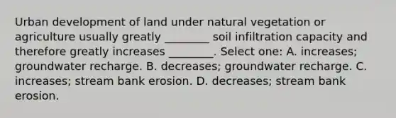 Urban development of land under natural vegetation or agriculture usually greatly ________ soil infiltration capacity and therefore greatly increases ________. Select one: A. increases; groundwater recharge. B. decreases; groundwater recharge. C. increases; stream bank erosion. D. decreases; stream bank erosion.