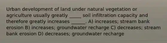 Urban development of land under natural vegetation or agriculture usually greatly _____ soil infiltration capacity and therefore greatly increases ______. A) increases; stream bank erosion B) increases; groundwater recharge C) decreases; stream bank erosion D) decreases; groundwater recharge