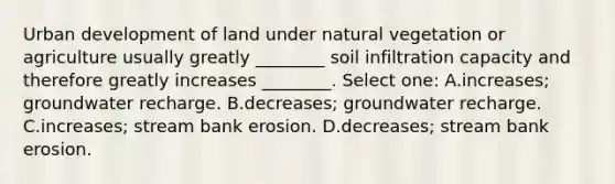 Urban development of land under natural vegetation or agriculture usually greatly ________ soil infiltration capacity and therefore greatly increases ________. Select one: A.increases; groundwater recharge. B.decreases; groundwater recharge. C.increases; stream bank erosion. D.decreases; stream bank erosion.