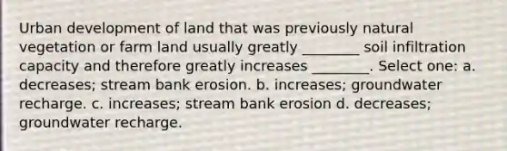 Urban development of land that was previously natural vegetation or farm land usually greatly ________ soil infiltration capacity and therefore greatly increases ________. Select one: a. decreases; stream bank erosion. b. increases; groundwater recharge. c. increases; stream bank erosion d. decreases; groundwater recharge.