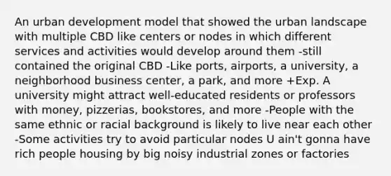 An urban development model that showed the urban landscape with multiple CBD like centers or nodes in which different services and activities would develop around them -still contained the original CBD -Like ports, airports, a university, a neighborhood business center, a park, and more +Exp. A university might attract well-educated residents or professors with money, pizzerias, bookstores, and more -People with the same ethnic or racial background is likely to live near each other -Some activities try to avoid particular nodes U ain't gonna have rich people housing by big noisy industrial zones or factories