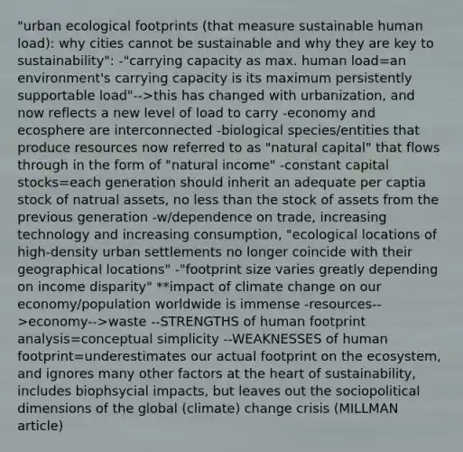 "urban ecological footprints (that measure sustainable human load): why cities cannot be sustainable and why they are key to sustainability": -"carrying capacity as max. human load=an environment's carrying capacity is its maximum persistently supportable load"-->this has changed with urbanization, and now reflects a new level of load to carry -economy and ecosphere are interconnected -biological species/entities that produce resources now referred to as "natural capital" that flows through in the form of "natural income" -constant capital stocks=each generation should inherit an adequate per captia stock of natrual assets, no less than the stock of assets from the previous generation -w/dependence on trade, increasing technology and increasing consumption, "ecological locations of high-density urban settlements no longer coincide with their geographical locations" -"footprint size varies greatly depending on income disparity" **impact of climate change on our economy/population worldwide is immense -resources-->economy-->waste --STRENGTHS of human footprint analysis=conceptual simplicity --WEAKNESSES of human footprint=underestimates our actual footprint on the ecosystem, and ignores many other factors at the heart of sustainability, includes biophsycial impacts, but leaves out the sociopolitical dimensions of the global (climate) change crisis (MILLMAN article)