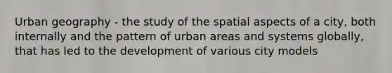 Urban geography - the study of the spatial aspects of a city, both internally and the pattern of urban areas and systems globally, that has led to the development of various city models