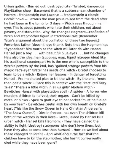 Urban gothic - Burned out, destroyed city - Twisted, dangerous PlayStation shop - Basement that is a subterranean chamber of horrors - Frankenstein cat: Lazarus -- Frankenstein a classic Gothic novel -- Lazarus the man Jesus raised from the dead after he had been in the tomb for 3 days -- Witch sees through his eyes This is about parents who hate their children, not about poverty and starvation. Why the change? Hagmom—conflation of witch and stepmother figure in traditional tale (Remember Tatar's argument about the conflation of these two figures.) Powerless father (doesn't love them). Note that the Hagmom has "hypnotized" him much as the witch will later do with Hansel Hansel just a boy . . . with beautiful blue eyes . . . but he changes He's also the idea man (supplies, map, liquid nitrogen idea) like his traditional counterpart He is the one who is susceptible to the witch's powers By the end, has "gained strange powers from his magic cat's-eye" Gretel has seeds of a witch - Gretel chooses to learn to be a witch - Enjoys her lessons - In danger of forgetting Hansel - Pre-meditated plan to kill the witch - By the end, "more than half a witch" - Place this in context with the Fractured Fairy Tales' "There's a little witch in all us girls" Modern witch - Bewitches Hansel with playstation spell - A spider - A horror who murders children to harvest their organs - Can't be killed by metal or blows - Spell to graft eye to her socket "must be fueled by your fear" - Bewitches Gretel with her own breath on Gretel's heart (This like the Snow Queen in Hans Christian Andersen's "The Snow Queen") - Dies in freezer, not oven The children kill both of the witches in their lives - Gretel, aided by Hansel kills urban witch - Hansel kills Hagmom. - They have gained the ability to fight (destroy) stepmoms who don't love them, but have they also become less than human? - How do we feel about these changed children? - And what about the fact that the children have to kill the stepmother; she hasn't conveniently died while they have been gone?