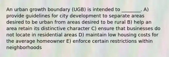 An urban growth boundary (UGB) is intended to ________. A) provide guidelines for city development to separate areas desired to be urban from areas desired to be rural B) help an area retain its distinctive character C) ensure that businesses do not locate in residential areas D) maintain low housing costs for the average homeowner E) enforce certain restrictions within neighborhoods