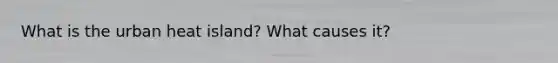 What is the urban heat island? What causes it?