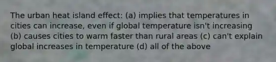 The urban heat island effect: (a) implies that temperatures in cities can increase, even if global temperature isn't increasing (b) causes cities to warm faster than rural areas (c) can't explain global increases in temperature (d) all of the above