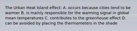 The Urban Heat Island effect: A. occurs because cities tend to be warmer B. is mainly responsible for the warming signal in global mean temperatures C. contributes to the greenhouse effect D. can be avoided by placing the thermometers in the shade