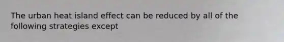 The urban heat island effect can be reduced by all of the following strategies except