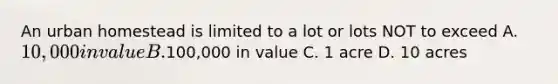 An urban homestead is limited to a lot or lots NOT to exceed A. 10,000 in value B.100,000 in value C. 1 acre D. 10 acres