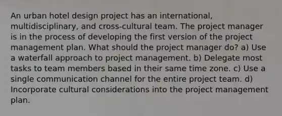 An urban hotel design project has an international, multidisciplinary, and cross-cultural team. The project manager is in the process of developing the first version of the project management plan. What should the project manager do? a) Use a waterfall approach to project management. b) Delegate most tasks to team members based in their same time zone. c) Use a single communication channel for the entire project team. d) Incorporate cultural considerations into the project management plan.